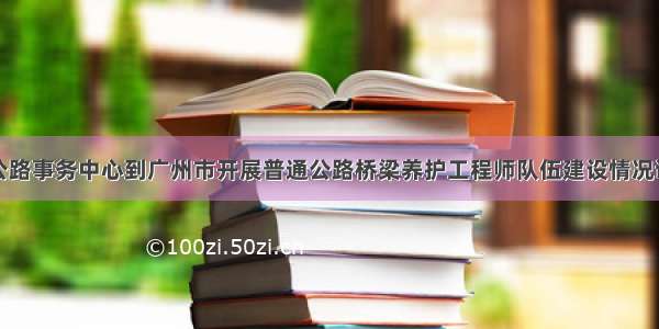 省公路事务中心到广州市开展普通公路桥梁养护工程师队伍建设情况调研