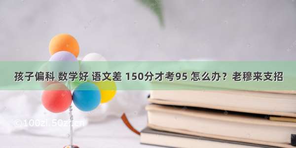 孩子偏科 数学好 语文差 150分才考95 怎么办？老穆来支招