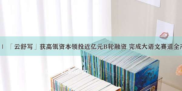 36氪首发 ｜ 「云舒写」获高瓴资本领投近亿元B轮融资 完成大语文赛道全产品线布局