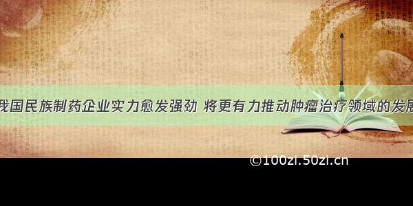 我国民族制药企业实力愈发强劲 将更有力推动肿瘤治疗领域的发展