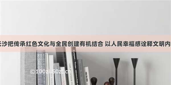 长沙把传承红色文化与全民创建有机结合 以人民幸福感诠释文明内涵