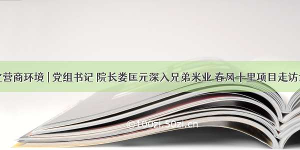 优化营商环境 | 党组书记 院长娄匡元深入兄弟米业 春风十里项目走访调研