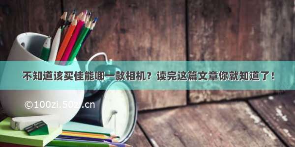 不知道该买佳能哪一款相机？读完这篇文章你就知道了！