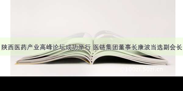 陕西医药产业高峰论坛成功举行 医链集团董事长康波当选副会长