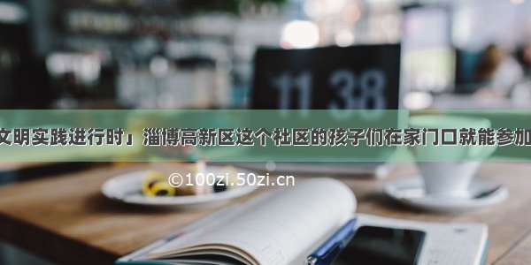 「新时代文明实践进行时」淄博高新区这个社区的孩子们在家门口就能参加“冬令营”！