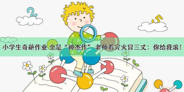 小学生奇葩作业 全是“神杰作” 老师看完火冒三丈：你给我滚！