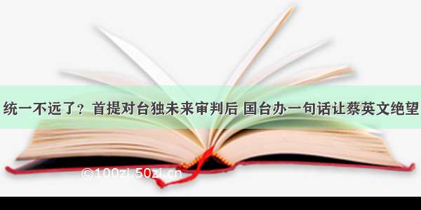 统一不远了？首提对台独未来审判后 国台办一句话让蔡英文绝望