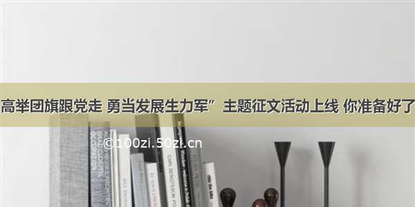 “高举团旗跟党走 勇当发展生力军”主题征文活动上线 你准备好了吗？