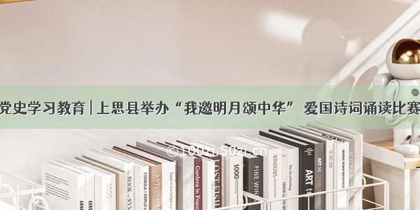 党史学习教育 | 上思县举办“我邀明月颂中华” 爱国诗词诵读比赛
