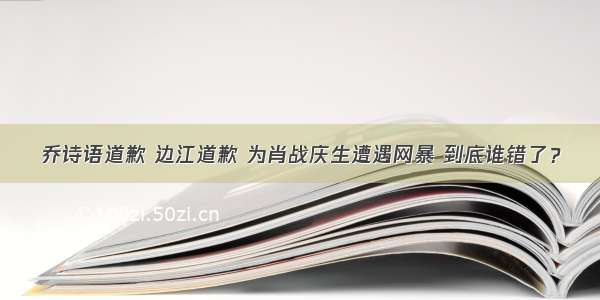 乔诗语道歉 边江道歉 为肖战庆生遭遇网暴 到底谁错了？