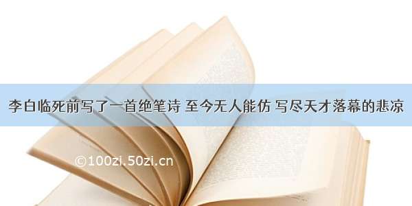 李白临死前写了一首绝笔诗 至今无人能仿 写尽天才落幕的悲凉