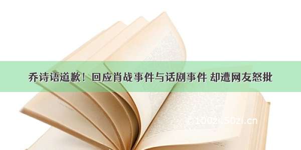 乔诗语道歉！回应肖战事件与话剧事件 却遭网友怒批