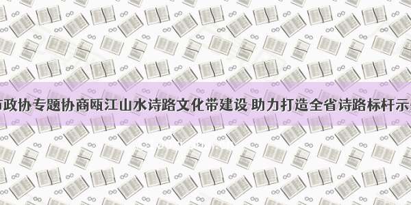 市政协专题协商瓯江山水诗路文化带建设 助力打造全省诗路标杆示范