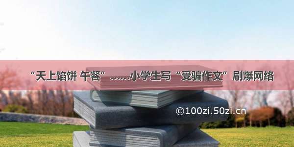 “天上馅饼 午餐”……小学生写“受骗作文”刷爆网络