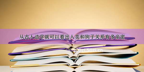 从古人造字就可以看出人类和狗子关系有多亲密