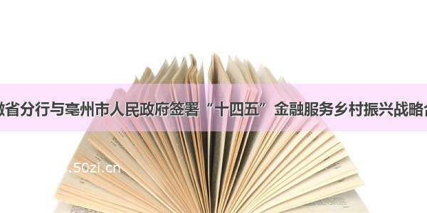 农行安徽省分行与亳州市人民政府签署“十四五”金融服务乡村振兴战略合作协议