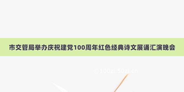 市交管局举办庆祝建党100周年红色经典诗文展诵汇演晚会