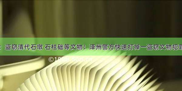 晋城：盗窃清代石墩 石柱础等文物！泽州警方快速打掉一盗窃文物犯罪团伙