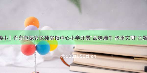 「奋斗楼小」丹东市振安区楼房镇中心小学开展“品味端午 传承文明”主题教育活动