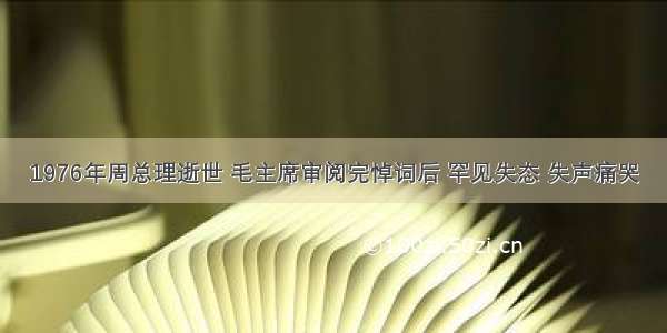 1976年周总理逝世 毛主席审阅完悼词后 罕见失态 失声痛哭