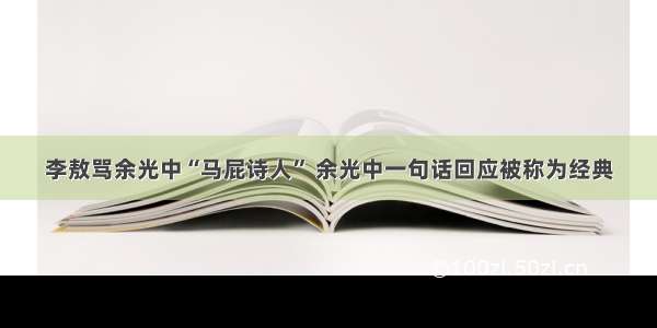 李敖骂余光中“马屁诗人” 余光中一句话回应被称为经典