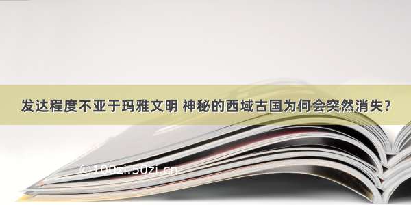 发达程度不亚于玛雅文明 神秘的西域古国为何会突然消失？