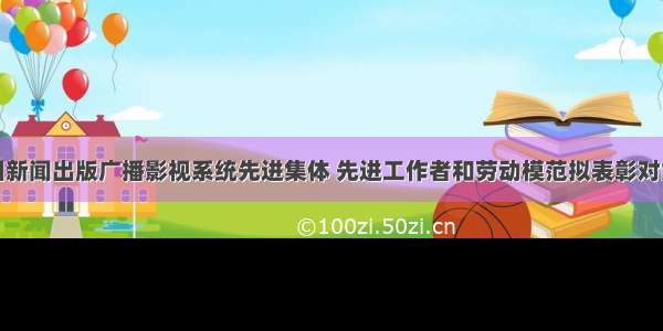 关于全国新闻出版广播影视系统先进集体 先进工作者和劳动模范拟表彰对象的公示