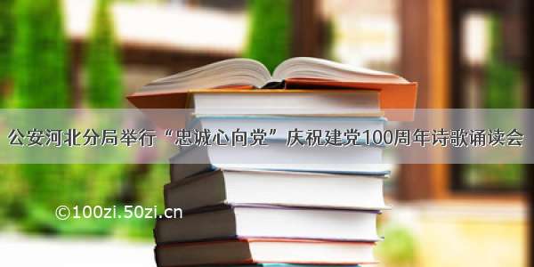 公安河北分局举行“忠诚心向党”庆祝建党100周年诗歌诵读会