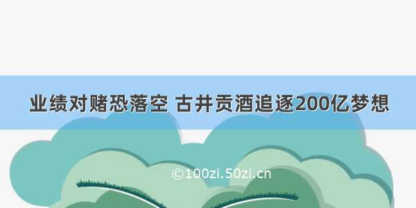 业绩对赌恐落空 古井贡酒追逐200亿梦想