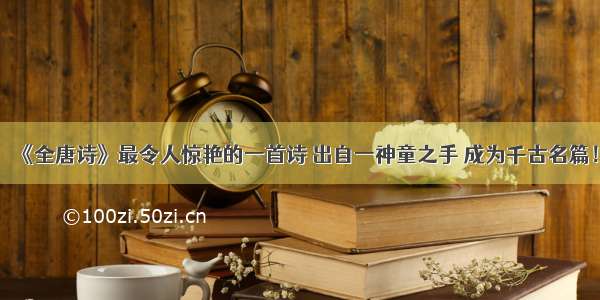 《全唐诗》最令人惊艳的一首诗 出自一神童之手 成为千古名篇！