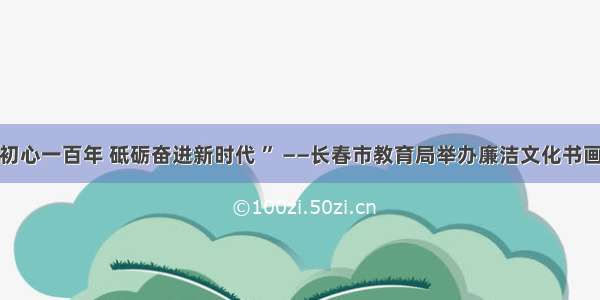 “不忘初心一百年 砥砺奋进新时代 ” ——长春市教育局举办廉洁文化书画作品展