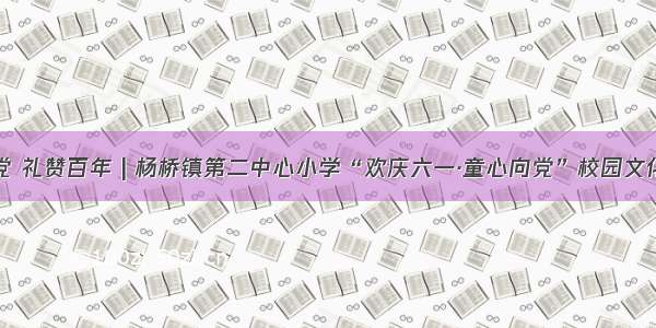 童心向党 礼赞百年 | 杨桥镇第二中心小学“欢庆六一·童心向党”校园文化艺术节