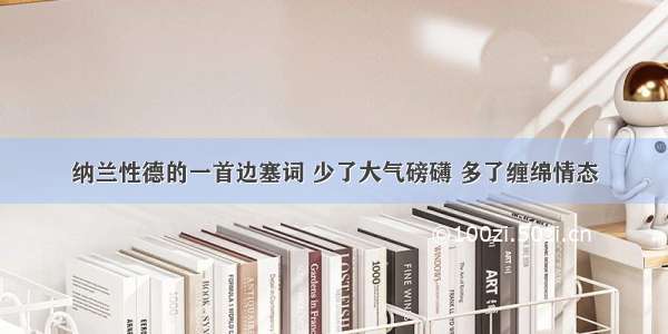 纳兰性德的一首边塞词 少了大气磅礴 多了缠绵情态