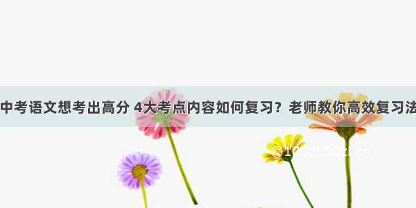 中考语文想考出高分 4大考点内容如何复习？老师教你高效复习法