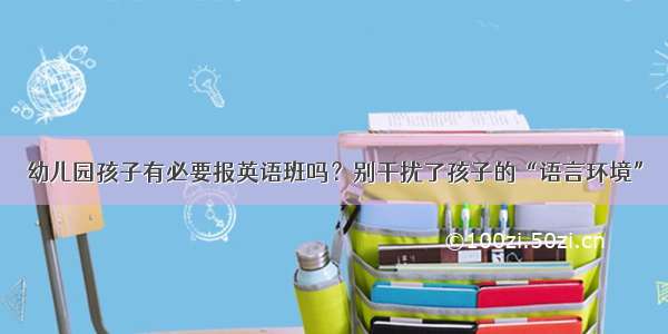 幼儿园孩子有必要报英语班吗？别干扰了孩子的“语言环境”