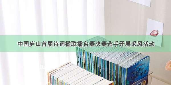 中国庐山首届诗词楹联擂台赛决赛选手开展采风活动