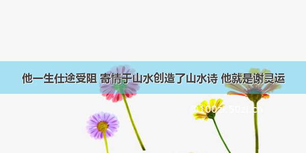 他一生仕途受阻 寄情于山水创造了山水诗 他就是谢灵运