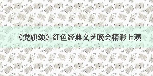 《党旗颂》红色经典文艺晚会精彩上演
