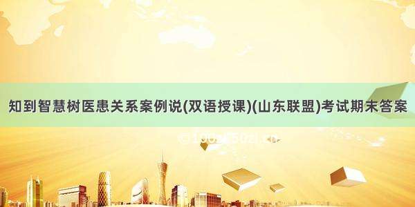 知到智慧树医患关系案例说(双语授课)(山东联盟)考试期末答案