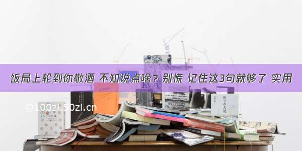 饭局上轮到你敬酒 不知说点啥？别慌 记住这3句就够了 实用