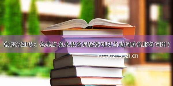 韩语冷知识：各类蔬菜水果名词居然可以当动词或者形容词用？