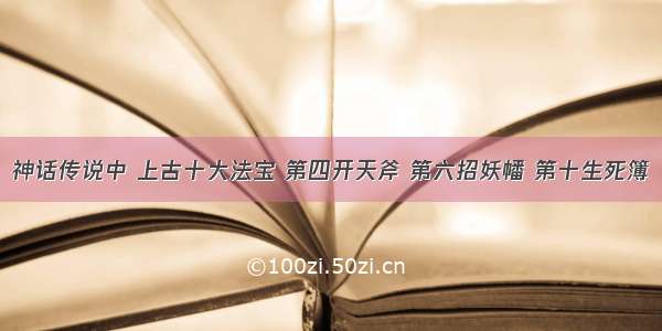 神话传说中 上古十大法宝 第四开天斧 第六招妖幡 第十生死簿