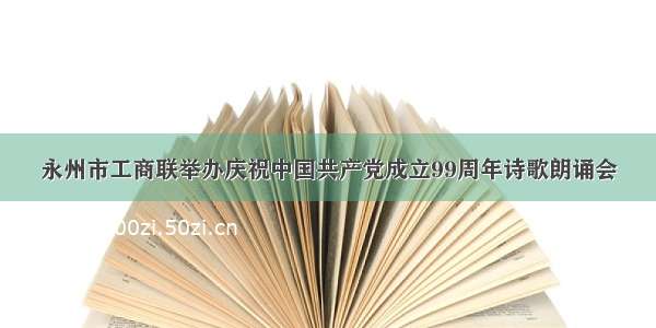 永州市工商联举办庆祝中国共产党成立99周年诗歌朗诵会