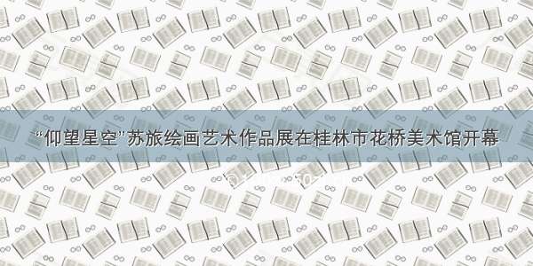 “仰望星空”苏旅绘画艺术作品展在桂林市花桥美术馆开幕