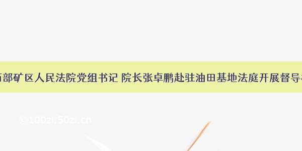 海西州西部矿区人民法院党组书记 院长张卓鹏赴驻油田基地法庭开展督导检查工作