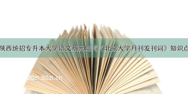 陕西统招专升本大学语文蔡元培《〈北京大学月刊发刊词》知识点