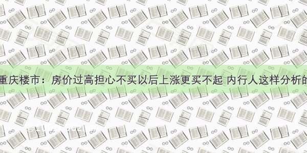 重庆楼市：房价过高担心不买以后上涨更买不起 内行人这样分析的