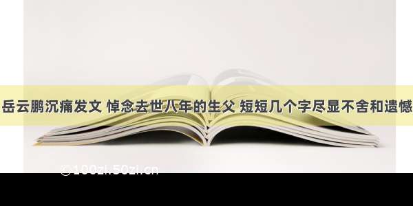 岳云鹏沉痛发文 悼念去世八年的生父 短短几个字尽显不舍和遗憾