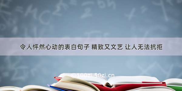 令人怦然心动的表白句子 精致又文艺 让人无法抗拒