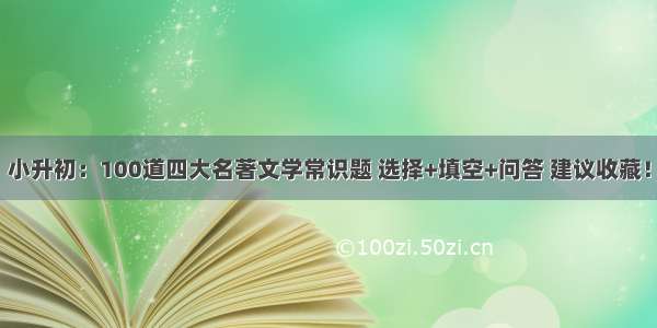 小升初：100道四大名著文学常识题 选择+填空+问答 建议收藏！